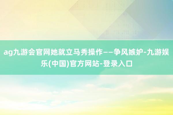 ag九游会官网她就立马秀操作——争风嫉妒-九游娱乐(中国)官