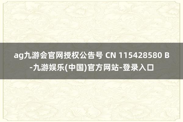 ag九游会官网授权公告号 CN 115428580 B-九游