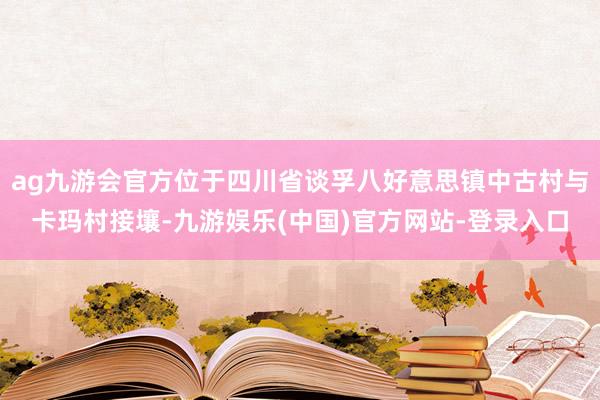 ag九游会官方位于四川省谈孚八好意思镇中古村与卡玛村接壤-九