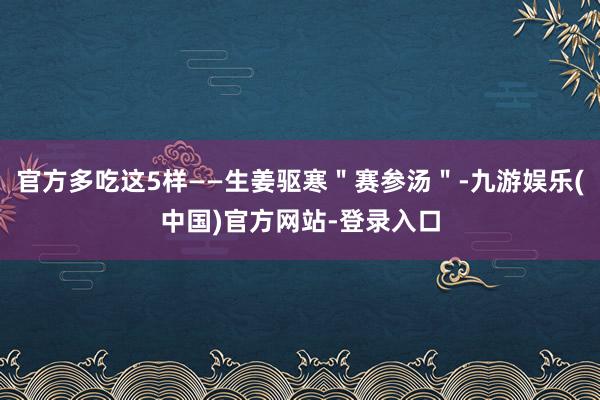 官方多吃这5样——生姜驱寒＂赛参汤＂-九游娱乐(中国)官方网