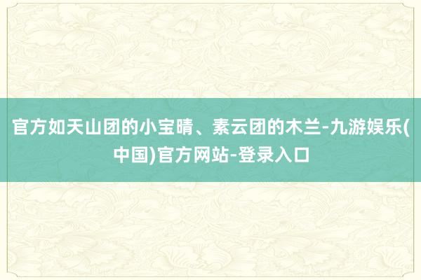 官方如天山团的小宝晴、素云团的木兰-九游娱乐(中国)官方网站-登录入口