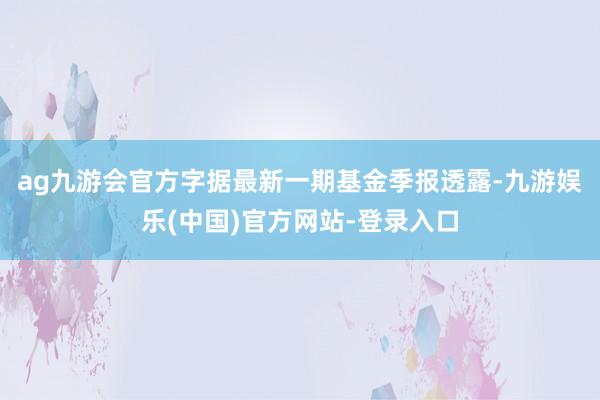 ag九游会官方字据最新一期基金季报透露-九游娱乐(中国)官方