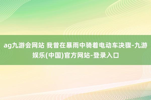 ag九游会网站 我曾在暴雨中骑着电动车决骤-九游娱乐(中国)