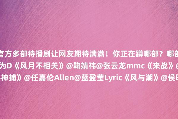 官方多部待播剧让网友期待满满！你正在蹲哪部？哪部你恨不得今天就播？@邓为D《风月不相关》@鞠婧祎@张云龙mmc《来战》@罗云熙Leo《魅影神捕》@任嘉伦Allen@蓝盈莹Lyric《风与潮》@侯明昊@卢昱晓_《入青云》@虞书欣Esther@王安宇buss《一念江南》@X玖少年团肖战DAYTOY@周雨彤微博《情报上不封顶》@白鹿my《莫离》@成毅《长安二十四计》-九游娱乐(中国)官方网站-登录入口