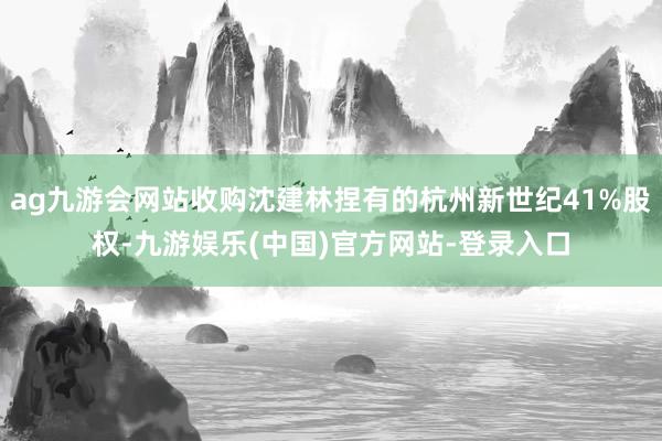 ag九游会网站收购沈建林捏有的杭州新世纪41%股权-九游娱乐