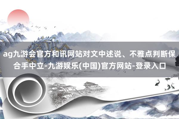 ag九游会官方和讯网站对文中述说、不雅点判断保合手中立-九游