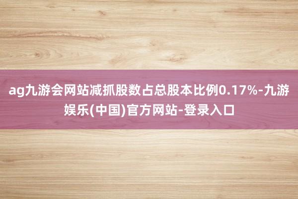 ag九游会网站减抓股数占总股本比例0.17%-九游娱乐(中国