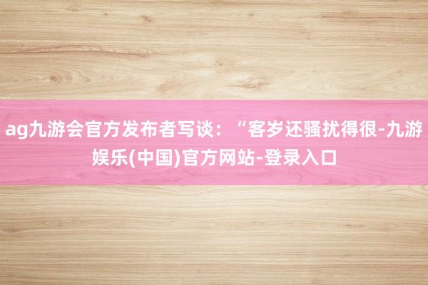 ag九游会官方发布者写谈：“客岁还骚扰得很-九游娱乐(中国)