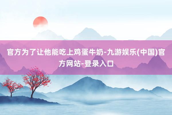官方为了让他能吃上鸡蛋牛奶-九游娱乐(中国)官方网站-登录入