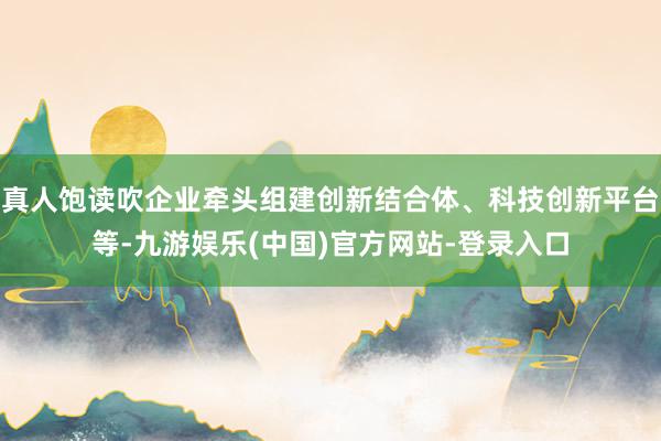 真人饱读吹企业牵头组建创新结合体、科技创新平台等-九游娱乐(