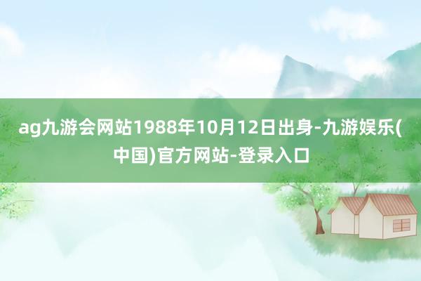 ag九游会网站1988年10月12日出身-九游娱乐(中国)官