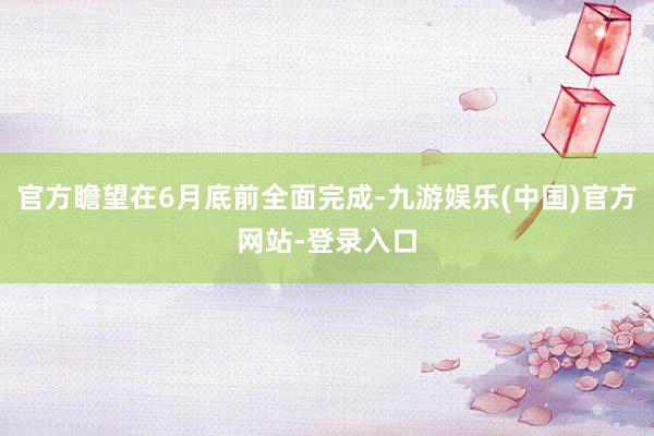 官方瞻望在6月底前全面完成-九游娱乐(中国)官方网站-登录入