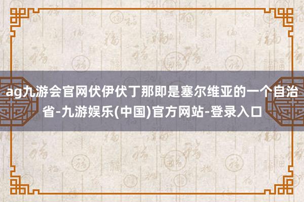 ag九游会官网伏伊伏丁那即是塞尔维亚的一个自治省-九游娱乐(