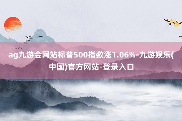 ag九游会网站标普500指数涨1.06%-九游娱乐(中国)官