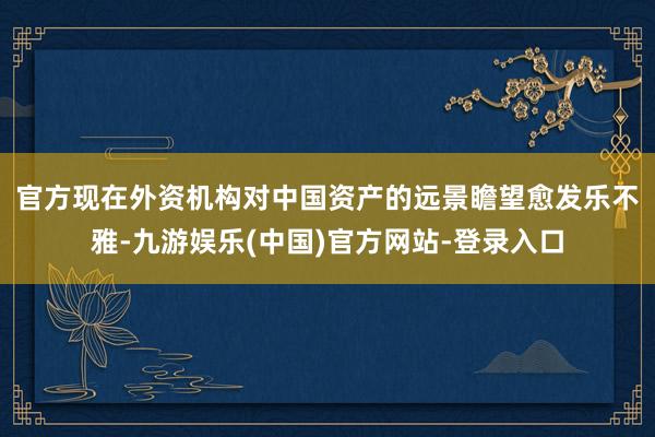 官方　　现在外资机构对中国资产的远景瞻望愈发乐不雅-九游娱乐