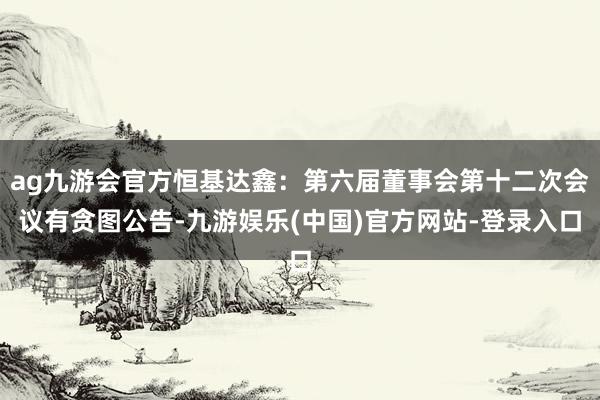 ag九游会官方恒基达鑫：第六届董事会第十二次会议有贪图公告-
