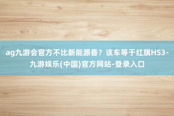 ag九游会官方不比新能源香？该车等于红旗HS3-九游娱乐(中