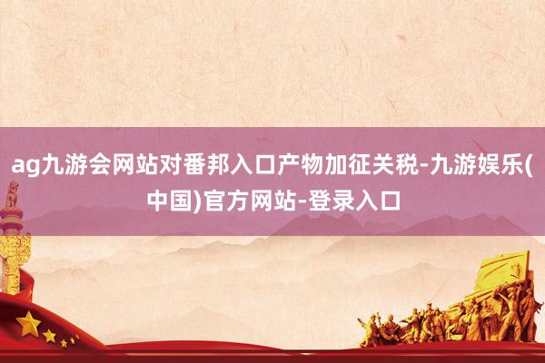 ag九游会网站对番邦入口产物加征关税-九游娱乐(中国)官方网