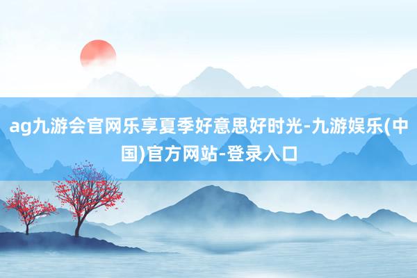 ag九游会官网乐享夏季好意思好时光-九游娱乐(中国)官方网站