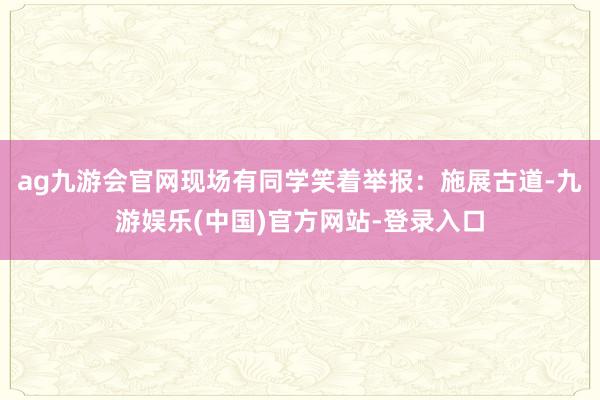 ag九游会官网现场有同学笑着举报：施展古道-九游娱乐(中国)