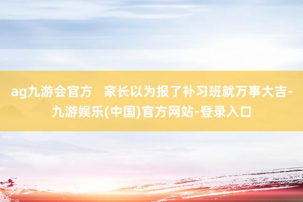 ag九游会官方   家长以为报了补习班就万事大吉-九游娱乐(