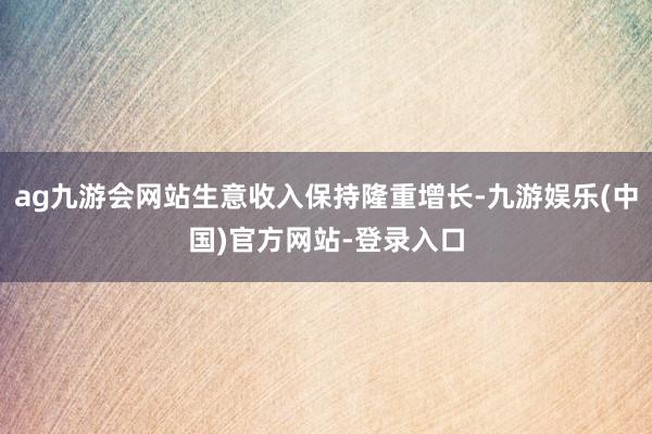 ag九游会网站生意收入保持隆重增长-九游娱乐(中国)官方网站-登录入口