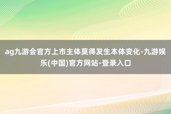 ag九游会官方上市主体莫得发生本体变化-九游娱乐(中国)官方网站-登录入口