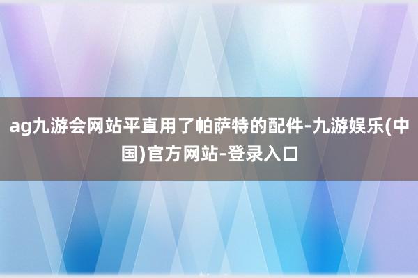ag九游会网站平直用了帕萨特的配件-九游娱乐(中国)官方网站
