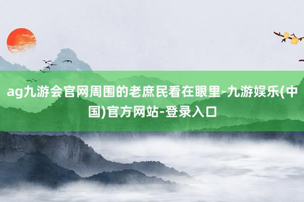 ag九游会官网周围的老庶民看在眼里-九游娱乐(中国)官方网站