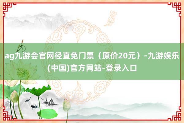 ag九游会官网径直免门票（原价20元）-九游娱乐(中国)官方