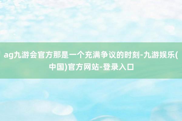 ag九游会官方那是一个充满争议的时刻-九游娱乐(中国)官方网