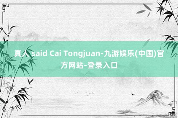真人 said Cai Tongjuan-九游娱乐(中国)官