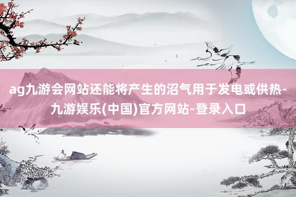 ag九游会网站还能将产生的沼气用于发电或供热-九游娱乐(中国