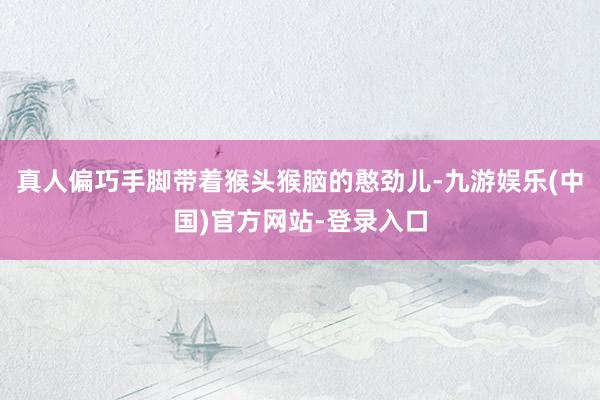 真人偏巧手脚带着猴头猴脑的憨劲儿-九游娱乐(中国)官方网站-