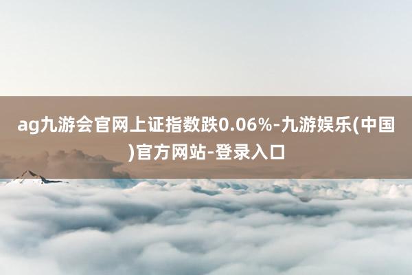 ag九游会官网上证指数跌0.06%-九游娱乐(中国)官方网站
