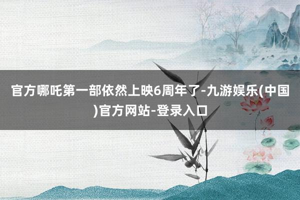官方哪吒第一部依然上映6周年了-九游娱乐(中国)官方网站-登录入口