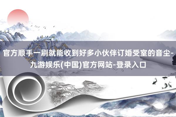 官方顺手一刷就能收到好多小伙伴订婚受室的音尘-九游娱乐(中国