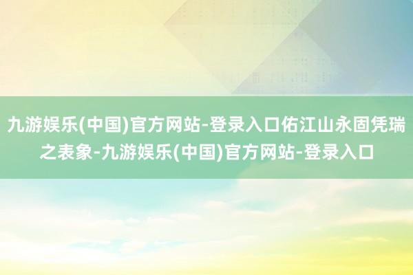 九游娱乐(中国)官方网站-登录入口佑江山永固凭瑞之表象-九游
