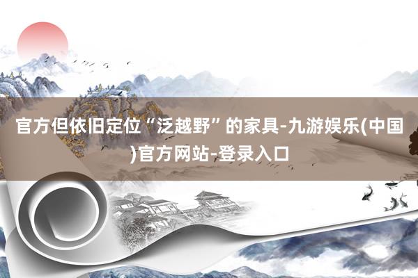 官方但依旧定位“泛越野”的家具-九游娱乐(中国)官方网站-登