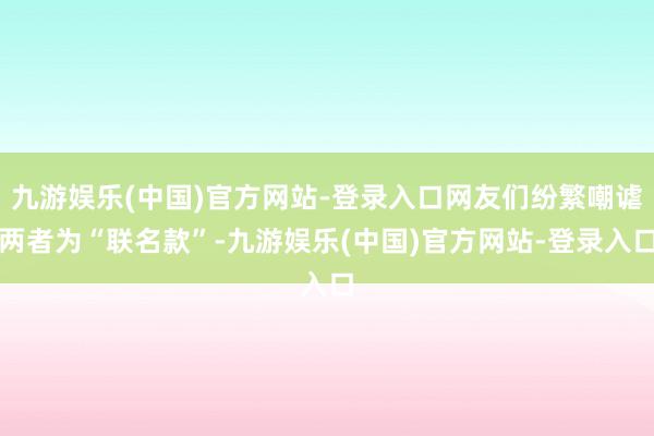 九游娱乐(中国)官方网站-登录入口网友们纷繁嘲谑两者为“联名