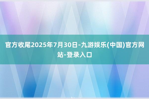 官方收尾2025年7月30日-九游娱乐(中国)官方网站-登录