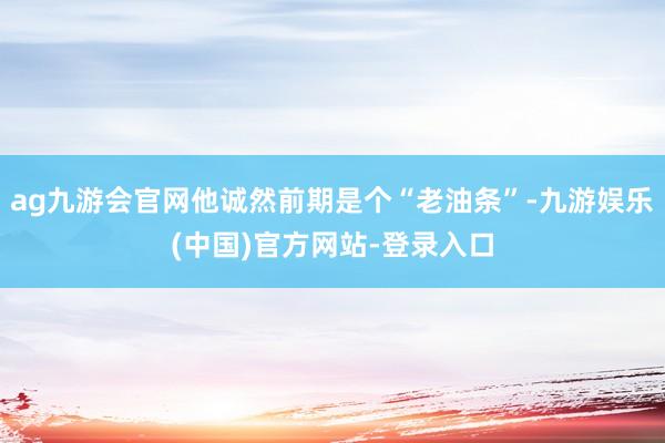 ag九游会官网他诚然前期是个“老油条”-九游娱乐(中国)官方