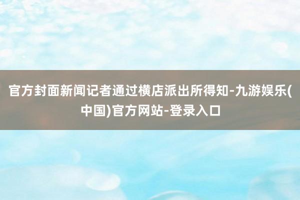官方封面新闻记者通过横店派出所得知-九游娱乐(中国)官方网站