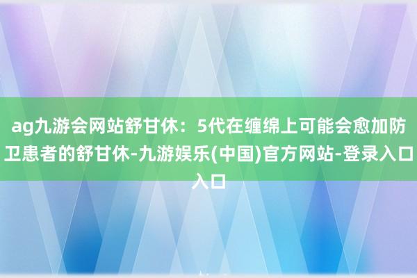 ag九游会网站舒甘休：5代在缠绵上可能会愈加防卫患者的舒甘休