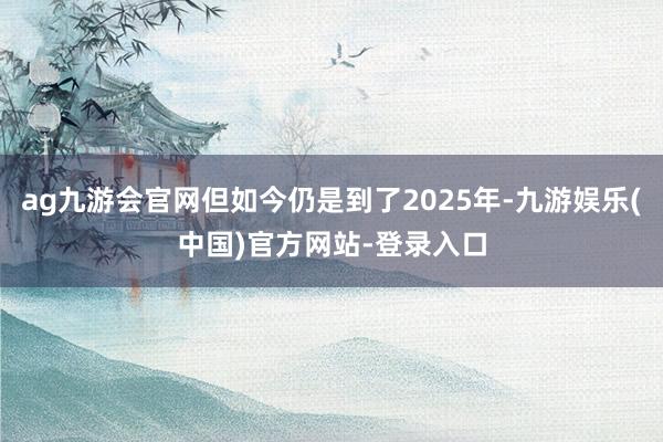 ag九游会官网但如今仍是到了2025年-九游娱乐(中国)官方