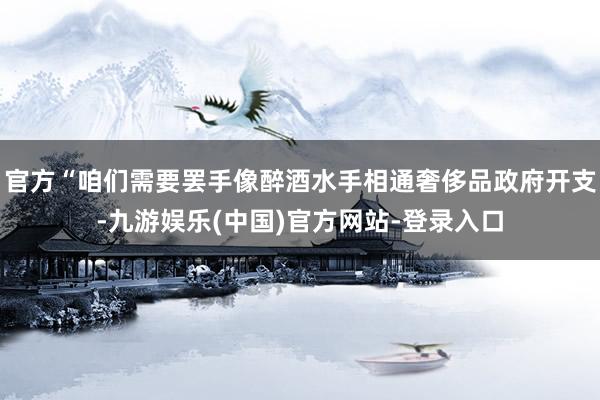 官方“咱们需要罢手像醉酒水手相通奢侈品政府开支-九游娱乐(中