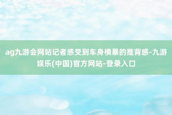 ag九游会网站记者感受到车身横暴的推背感-九游娱乐(中国)官
