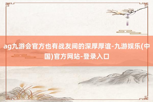 ag九游会官方也有战友间的深厚厚谊-九游娱乐(中国)官方网站