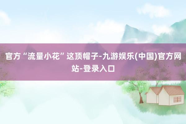 官方“流量小花”这顶帽子-九游娱乐(中国)官方网站-登录入口