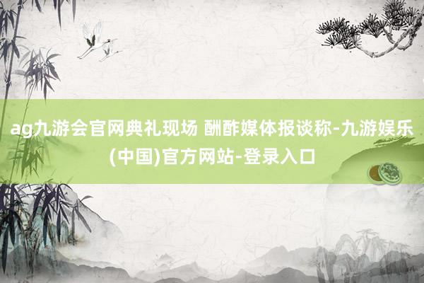 ag九游会官网典礼现场 酬酢媒体报谈称-九游娱乐(中国)官方
